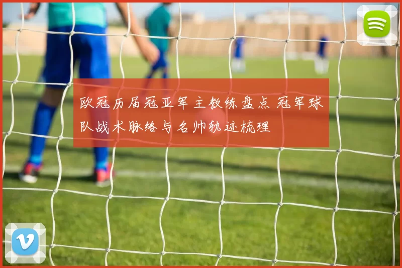欧冠历届冠亚军主教练盘点 冠军球队战术脉络与名帅轨迹梳理