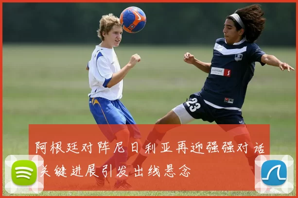 阿根廷对阵尼日利亚再迎强强对话 关键进展引发出线悬念