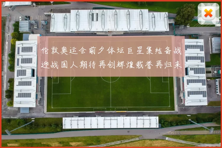 伦敦奥运会前夕体坛巨星集结备战迎战国人期待再创辉煌载誉再归来