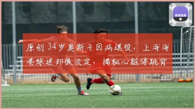 原创 34岁奥斯卡因病退役，上海海港球迷却很淡定，揭秘心脏停跳背后的生命真相