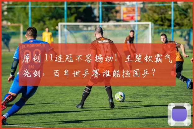 原创 11连冠不容撼动！王楚钦霸气亮剑，百年世乒赛谁能挡国乒？