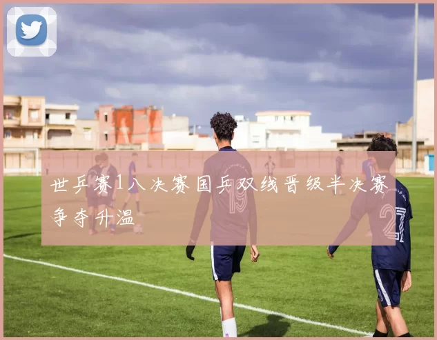 世乒赛1八决赛国乒双线晋级半决赛争夺升温