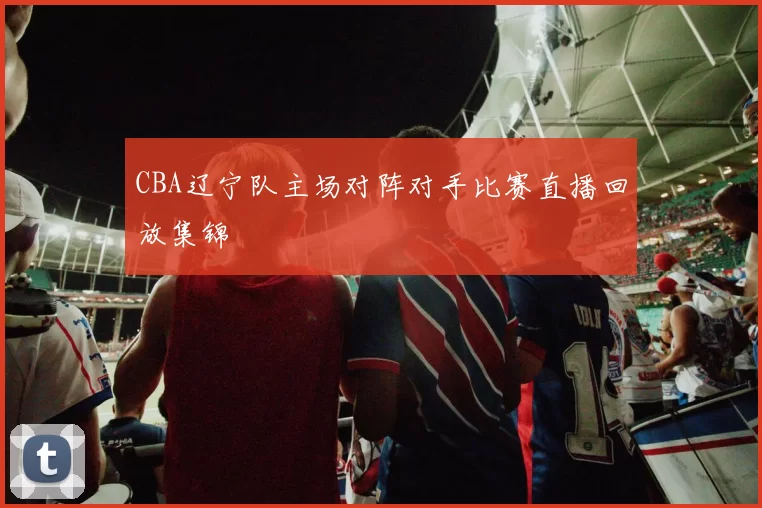 CBA辽宁队主场对阵对手比赛直播回放集锦