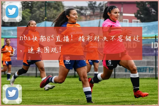 nba快船g5直播！精彩对决不容错过，速来围观！
