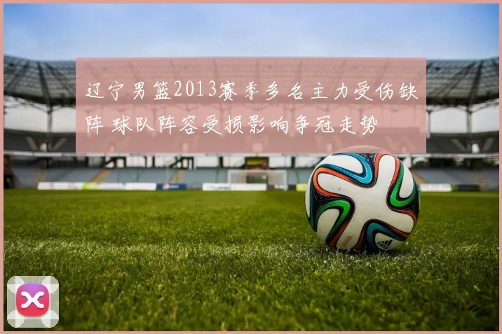 辽宁男篮2013赛季多名主力受伤缺阵 球队阵容受损影响争冠走势
