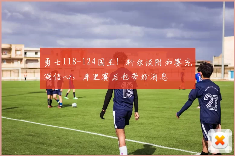 勇士118-124国王！科尔谈附加赛充满信心，库里赛后也带好消息