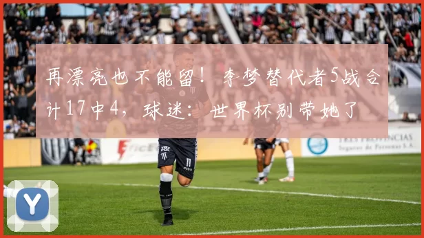 再漂亮也不能留！李梦替代者5战合计17中4，球迷：世界杯别带她了