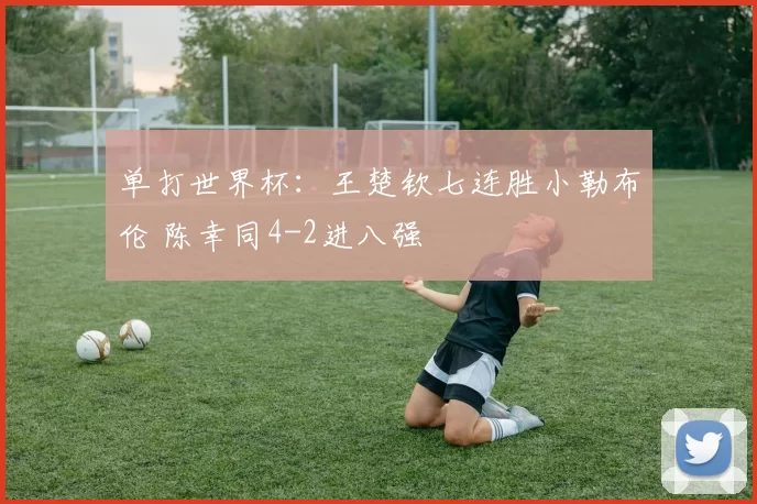 单打世界杯:王楚钦七连胜小勒布伦 陈幸同4-2进八强