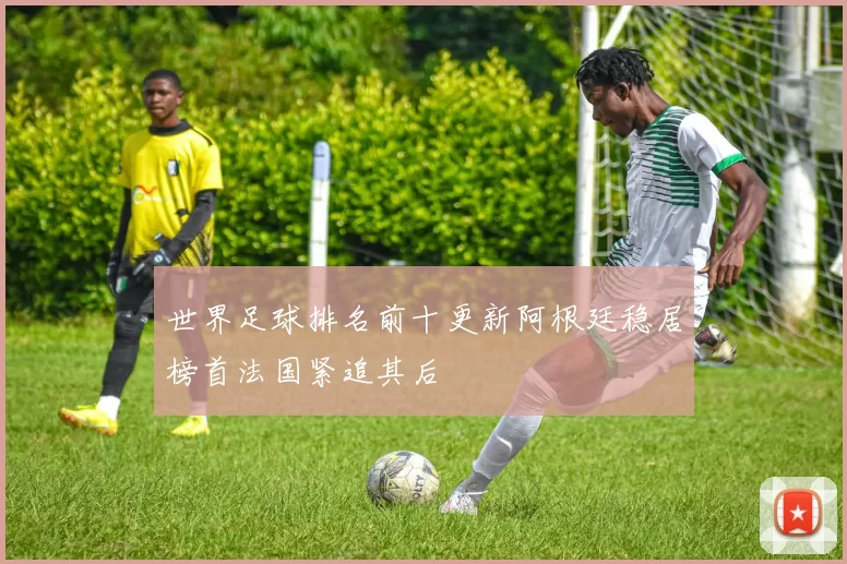 世界足球排名前十更新阿根廷稳居榜首法国紧追其后