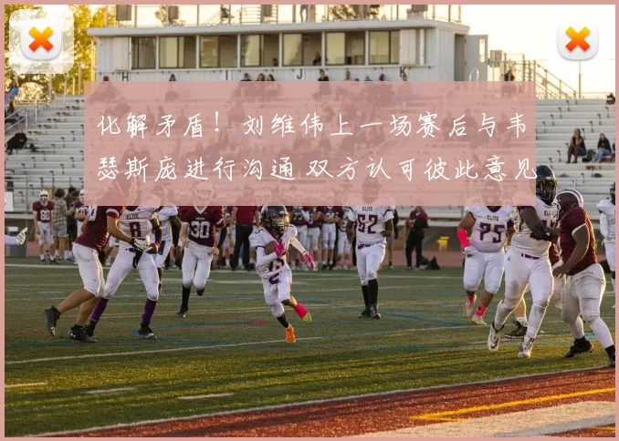 化解矛盾！刘维伟上一场赛后与韦瑟斯庞进行沟通 双方认可彼此意见