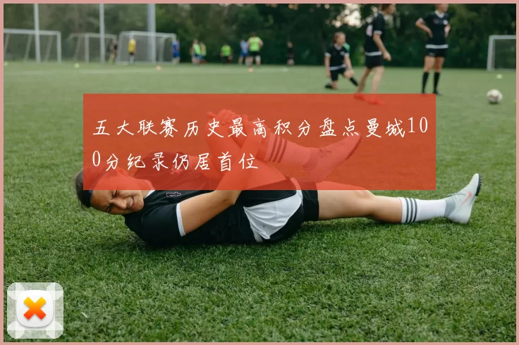 五大联赛历史最高积分盘点曼城100分纪录仍居首位