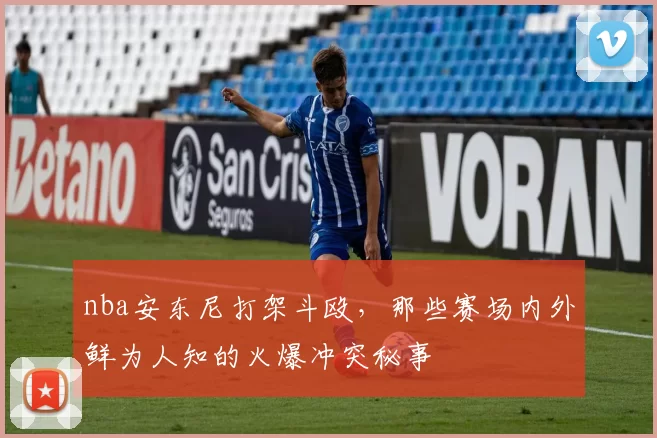 nba安东尼打架斗殴，那些赛场内外鲜为人知的火爆冲突秘事