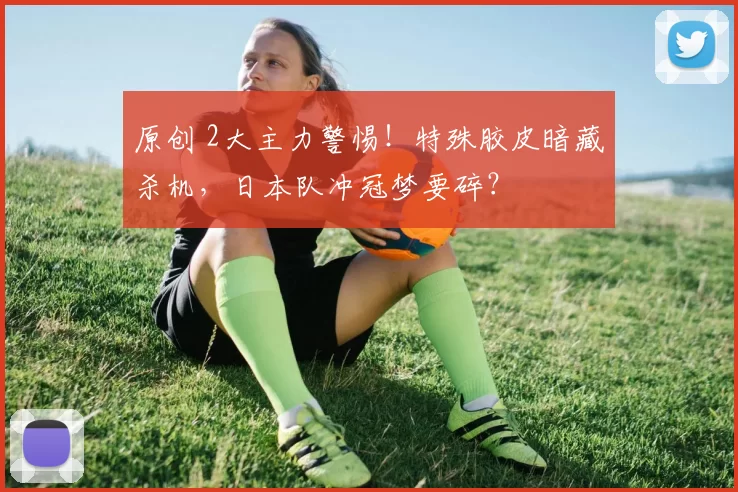 原创 2大主力警惕！特殊胶皮暗藏杀机，日本队冲冠梦要碎？