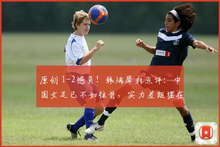 原创 1-2憾负！韩端犀利点评：中国女足已不如往昔，实力差距摆在眼前