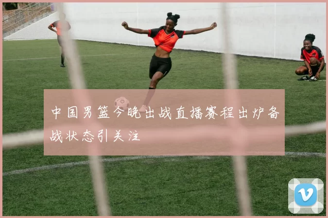 中国男篮今晚出战直播赛程出炉备战状态引关注