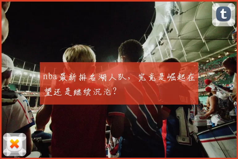 nba最新排名湖人队，究竟是崛起在望还是继续沉沦？