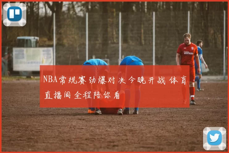 NBA常规赛劲爆对决今晚开战 体育直播间全程陪你看
