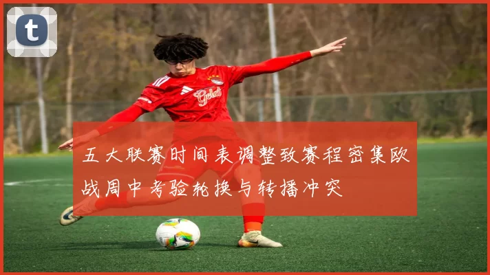 五大联赛时间表调整致赛程密集欧战周中考验轮换与转播冲突