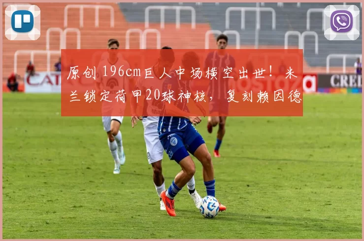 原创 196cm巨人中场横空出世！米兰锁定荷甲20球神核，复刻赖因德斯传奇