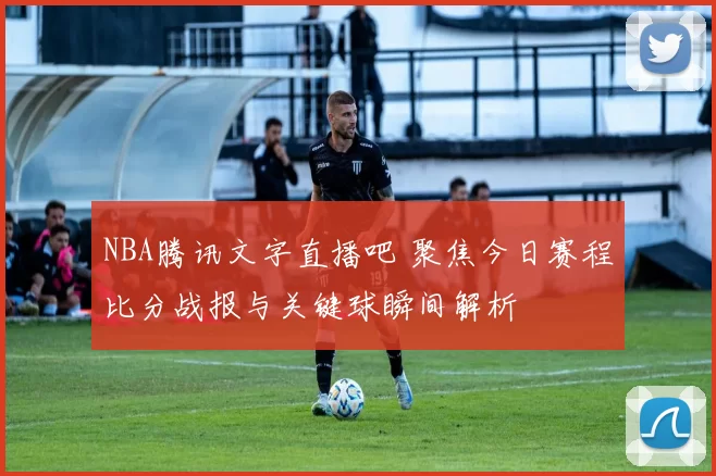NBA腾讯文字直播吧 聚焦今日赛程比分战报与关键球瞬间解析