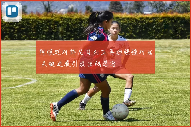 阿根廷对阵尼日利亚再迎强强对话 关键进展引发出线悬念