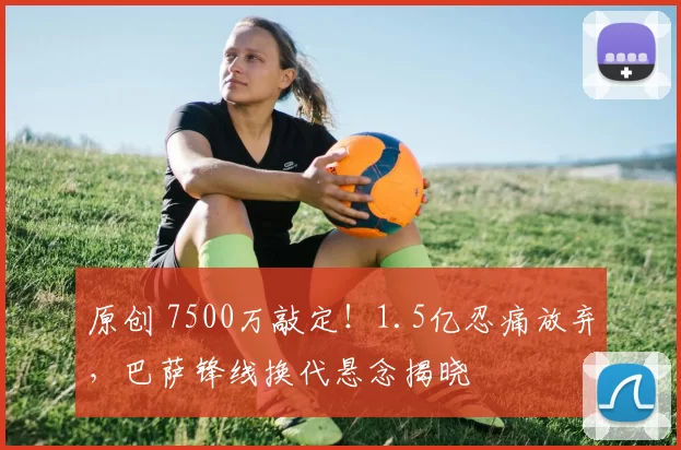 原创 7500万敲定!1.5亿忍痛放弃,巴萨锋线换代悬念揭晓