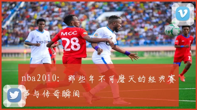 nba2010：那些年不可磨灭的经典赛事与传奇瞬间