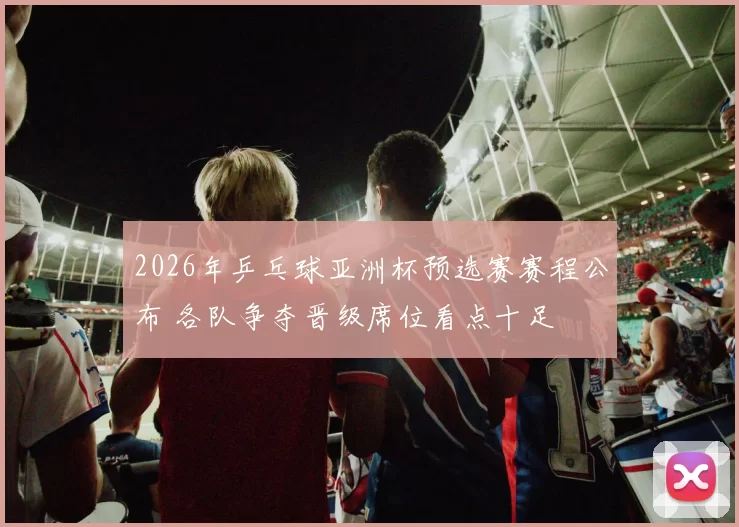 2026年乒乓球亚洲杯预选赛赛程公布 各队争夺晋级席位看点十足