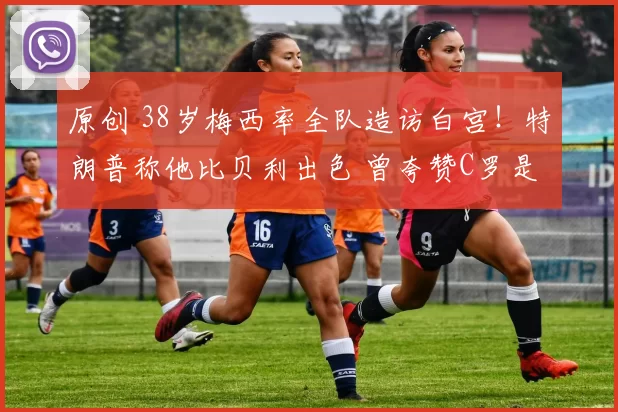 原创 38岁梅西率全队造访白宫！特朗普称他比贝利出色 曾夸赞C罗是GOAT