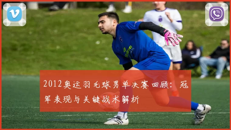 2012奥运羽毛球男单决赛回顾:冠军表现与关键战术解析
