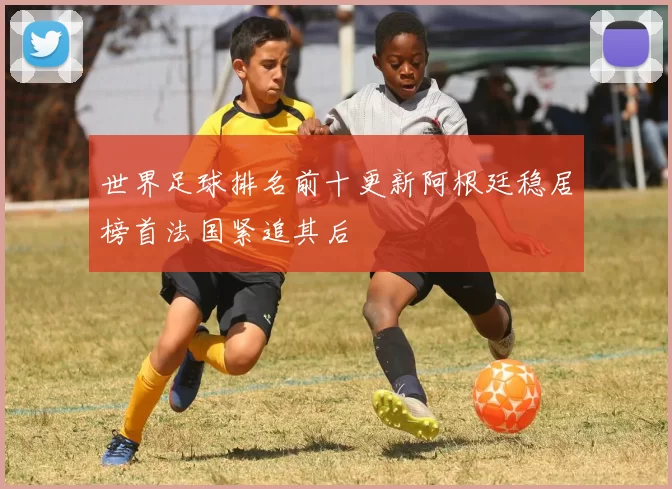 世界足球排名前十更新阿根廷稳居榜首法国紧追其后