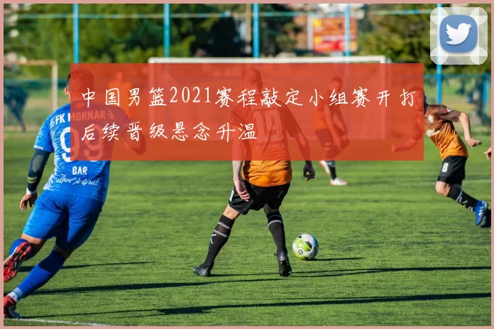 中国男篮2021赛程敲定小组赛开打后续晋级悬念升温