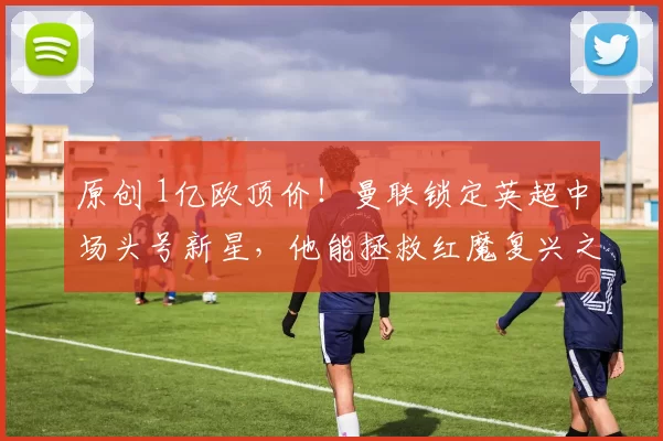 原创 1亿欧顶价！曼联锁定英超中场头号新星，他能拯救红魔复兴之路吗？