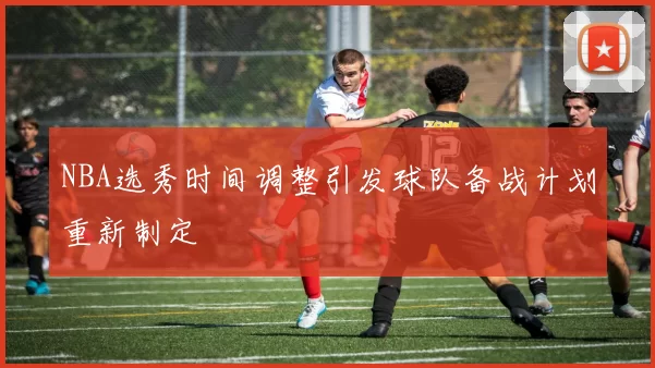 NBA选秀时间调整引发球队备战计划重新制定