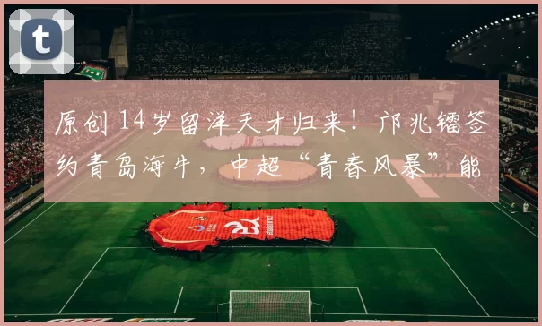 原创 14岁留洋天才归来！邝兆镭签约青岛海牛，中超“青春风暴”能刮多久？