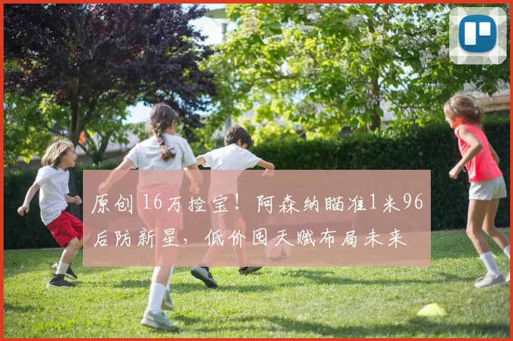 原创 16万捡宝！阿森纳瞄准1米96后防新星，低价囤天赋布局未来