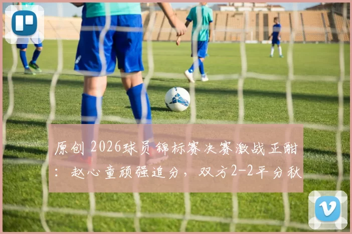 原创 2026球员锦标赛决赛激战正酣：赵心童顽强追分，双方2-2平分秋色