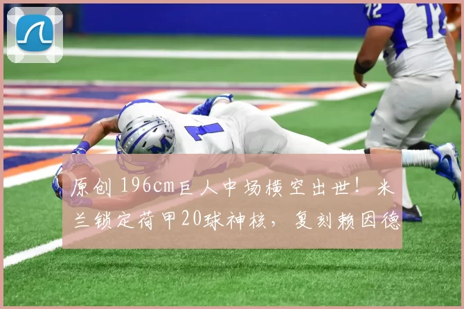 原创 196cm巨人中场横空出世！米兰锁定荷甲20球神核，复刻赖因德斯传奇