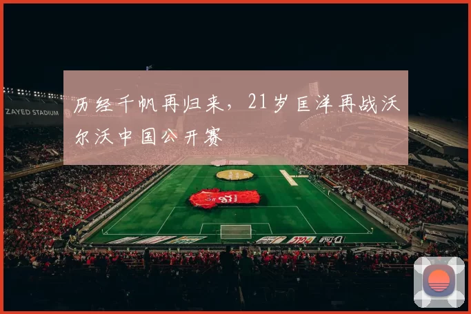 历经千帆再归来，21岁匡洋再战沃尔沃中国公开赛