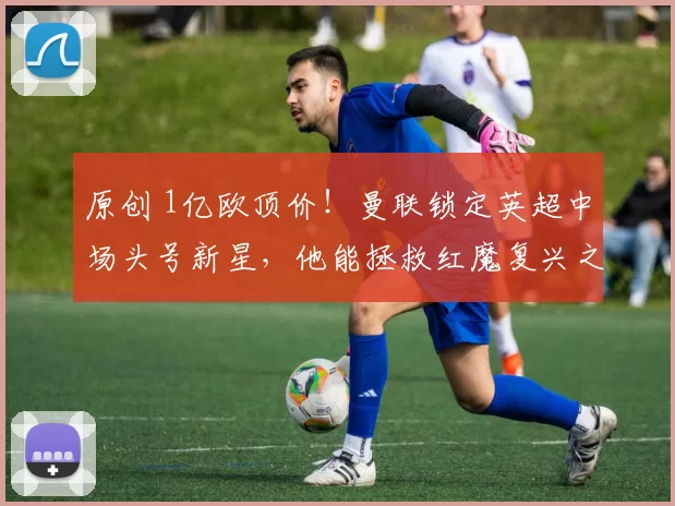 原创 1亿欧顶价!曼联锁定英超中场头号新星,他能拯救红魔复兴之路吗?