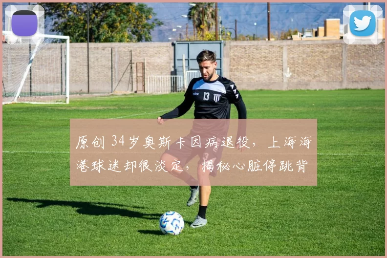原创 34岁奥斯卡因病退役，上海海港球迷却很淡定，揭秘心脏停跳背后的生命真相