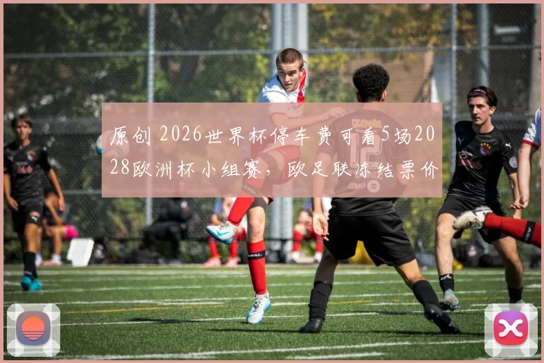 原创 2026世界杯停车费可看5场2028欧洲杯小组赛，欧足联冻结票价亲民
