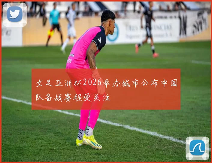 女足亚洲杯2026举办城市公布中国队备战赛程受关注