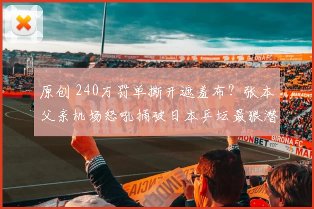 原创 240万罚单撕开遮羞布?张本父亲机场怒吼捅破日本乒坛最狠潜规则