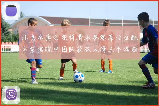 北京冬奥会花样滑冰参赛席位分配方案揭晓中国队获双人滑三个满额资格