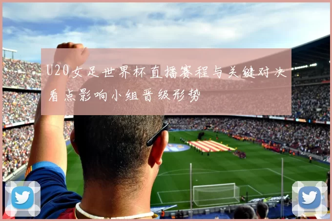 U20女足世界杯直播赛程与关键对决看点影响小组晋级形势