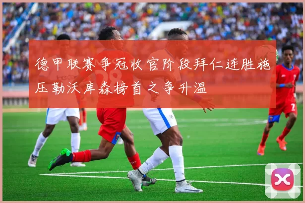 德甲联赛争冠收官阶段拜仁连胜施压勒沃库森榜首之争升温