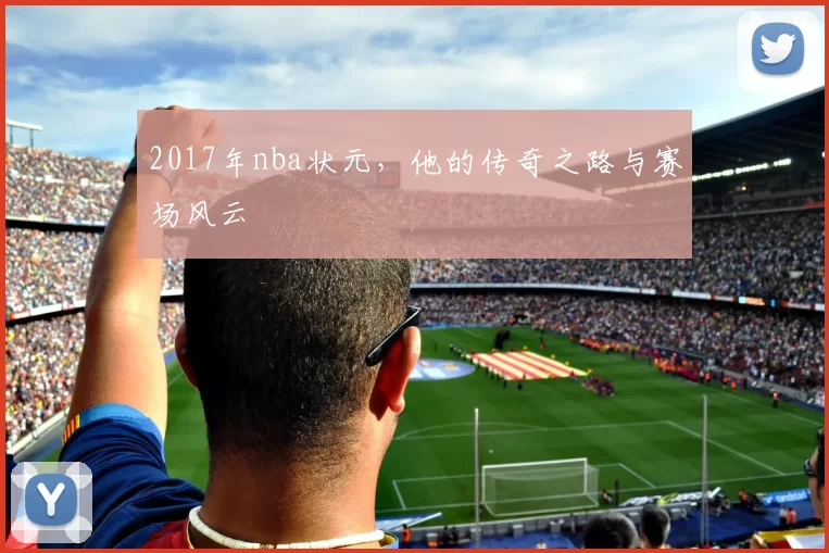 2017年nba状元，他的传奇之路与赛场风云