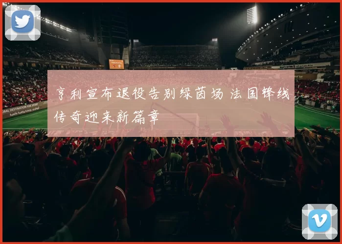 亨利宣布退役告别绿茵场 法国锋线传奇迎来新篇章