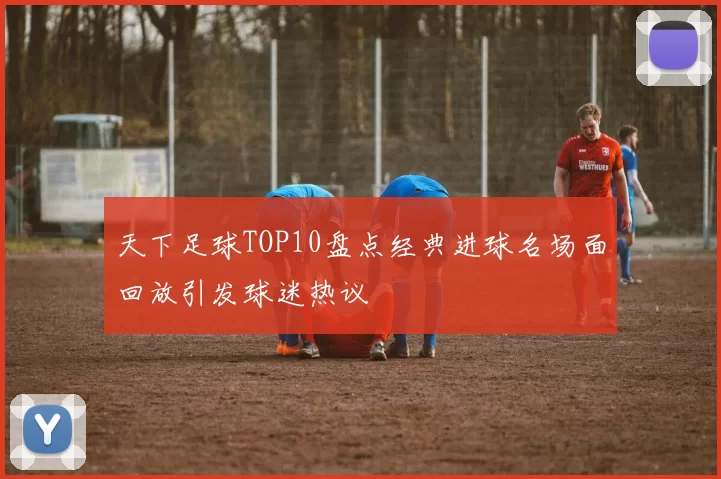 天下足球TOP10盘点经典进球名场面回放引发球迷热议